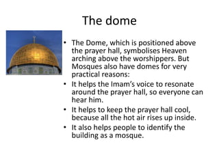 The dome
• The Dome, which is positioned above
the prayer hall, symbolises Heaven
arching above the worshippers. But
Mosques also have domes for very
practical reasons:
• It helps the Imam’s voice to resonate
around the prayer hall, so everyone can
hear him.
• It helps to keep the prayer hall cool,
because all the hot air rises up inside.
• It also helps people to identify the
building as a mosque.
 
