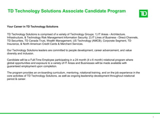 TD Technology Solutions Associate Candidate Program
1
Your Career in TD Technology Solutions
TD Technology Solutions is comprised of a variety of Technology Groups: 1) IT Areas - Architecture,
Infrastructure, & Technology Risk Management Information Security; 2) IT Lines of Business - Direct Channels,
TD Securities, TD Canada Trust, Wealth Management, US Technology (AMCB), Corporate Segment, TD
Insurance, & North American Credit Cards & Merchant Services.
Our Technology Solutions leaders are committed to people development, career advancement, and value
diversity and inclusion.
Candidate will be a Full-Time Employee participating in a 24 month (4 x 6 month) rotational program where
global opportunities and exposure to a variety of IT Areas and Businesses will be made available with
guaranteed employment upon completion.
The program provides an on-boarding curriculum, mentoring, rotational training, and on the job experience in the
core activities of TD Technology Solutions, as well as ongoing leadership development throughout rotational
period & career.
 