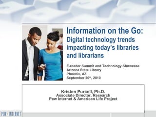 Information on the Go:  Digital technology trends impacting today’s libraries and librarians Kristen Purcell, Ph.D. Associate Director, Research Pew Internet & American Life Project E-reader Summit and Technology Showcase  Arizona State Library Phoenix, AZ September 20 th , 2010 