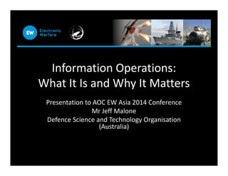 Information Operations:
What It Is and Why It MattersWhat It Is and Why It Matters
Presentation to AOC EW Asia 2014 Conference
Mr Jeff Malone
Defence Science and Technology Organisation
(Australia)
 