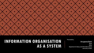 INFORMATION ORGANISATION
AS A SYSTEM
Presented by:
Anupama Saini
M-03
MLISc
Department of Library and Information Science
University of Delhi
 