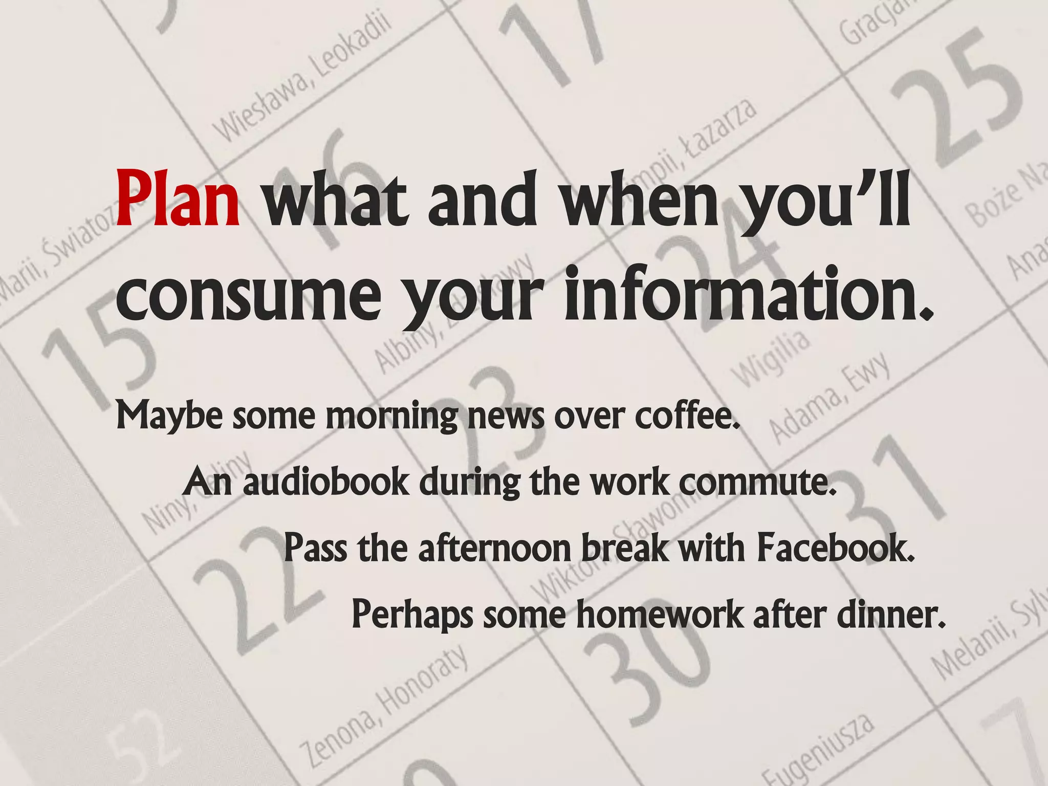 Plan what and when you’ll
consume your information.
Maybe some morning news over coffee.
   An audiobook during the work commute.
         Pass the afternoon break with Facebook.
             Perhaps some homework after dinner.
 