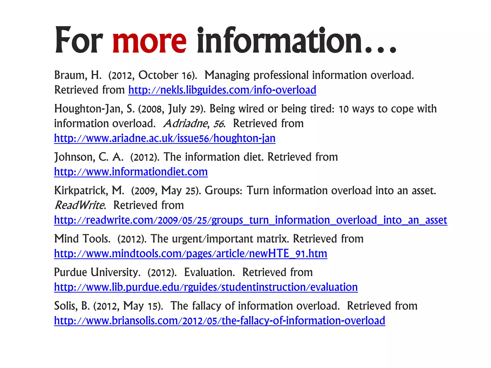 For more information…
Braum, H. (2012, October 16). Managing professional information overload.
Retrieved from http://nekls.libguides.com/info-overload
Houghton-Jan, S. (2008, July 29). Being wired or being tired: 10 ways to cope with
information overload. Adriadne, 56. Retrieved from
http://www.ariadne.ac.uk/issue56/houghton-jan
Johnson, C. A. (2012). The information diet. Retrieved from
http://www.informationdiet.com
Kirkpatrick, M. (2009, May 25). Groups: Turn information overload into an asset.
ReadWrite. Retrieved from
http://readwrite.com/2009/05/25/groups_turn_information_overload_into_an_asset
Mind Tools. (2012). The urgent/important matrix. Retrieved from
http://www.mindtools.com/pages/article/newHTE_91.htm
Purdue University. (2012). Evaluation. Retrieved from
http://www.lib.purdue.edu/rguides/studentinstruction/evaluation
Solis, B. (2012, May 15). The fallacy of information overload. Retrieved from
http://www.briansolis.com/2012/05/the-fallacy-of-information-overload
 