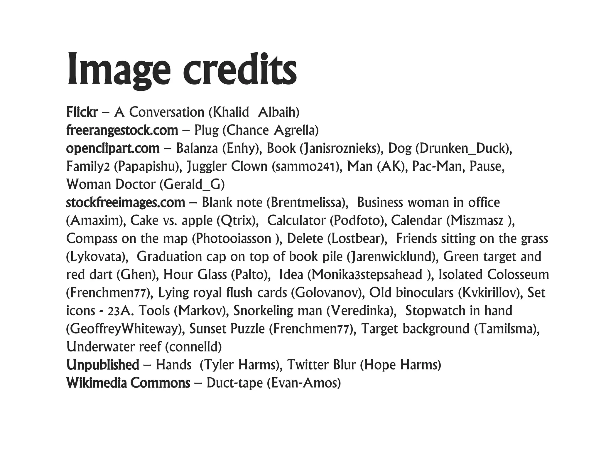 Image credits
Flickr – A Conversation (Khalid Albaih)
freerangestock.com – Plug (Chance Agrella)
openclipart.com – Balanza (Enhy), Book (Janisroznieks), Dog (Drunken_Duck),
Family2 (Papapishu), Juggler Clown (sammo241), Man (AK), Pac-Man, Pause,
Woman Doctor (Gerald_G)
stockfreeimages.com – Blank note (Brentmelissa), Business woman in office
(Amaxim), Cake vs. apple (Qtrix), Calculator (Podfoto), Calendar (Miszmasz ),
Compass on the map (Photooiasson ), Delete (Lostbear), Friends sitting on the grass
(Lykovata), Graduation cap on top of book pile (Jarenwicklund), Green target and
red dart (Ghen), Hour Glass (Palto), Idea (Monika3stepsahead ), Isolated Colosseum
(Frenchmen77), Lying royal flush cards (Golovanov), Old binoculars (Kvkirillov), Set
icons - 23A. Tools (Markov), Snorkeling man (Veredinka), Stopwatch in hand
(GeoffreyWhiteway), Sunset Puzzle (Frenchmen77), Target background (Tamilsma),
Underwater reef (connelld)
Unpublished – Hands (Tyler Harms), Twitter Blur (Hope Harms)
Wikimedia Commons – Duct-tape (Evan-Amos)
 