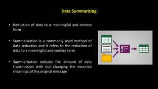 Data Summarizing
• Reduction of data to a meaningful and concise
form
• Summarization is a commonly used method of
data reduction and it refers to the reduction of
data to a meaningful and concise form
• Summarization reduces the amount of data
transmission with out changing the essential
meanings of the original message
 