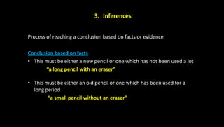 3. Inferences
Process of reaching a conclusion based on facts or evidence
Conclusion based on facts
• This must be either a new pencil or one which has not been used a lot
“a long pencil with an eraser”
• This must be either an old pencil or one which has been used for a
long period
“a small pencil without an eraser”
 