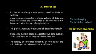 3. Inferences
• Process of reaching a conclusion based on facts or
evidence
• Inferences are drawn form a large volume of data and
these inferences are transmitted or communicated in
the organization instead of original data
• This process reduces the volume of data considerably
• Inferences may be based on quantitative data such as
statistical inference or may be more subjective
• The quality of inference depends on the ability and
skill of the person who makes the inference
The boy is crying
The boy is hurt in knee
The boy must have fallen
 