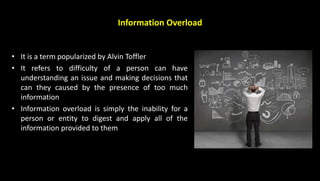 Information Overload
• It is a term popularized by Alvin Toffler
• It refers to difficulty of a person can have
understanding an issue and making decisions that
can they caused by the presence of too much
information
• Information overload is simply the inability for a
person or entity to digest and apply all of the
information provided to them
 