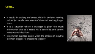 Contd..
• It results in anxiety and stress, delay in decision making,
lack of job satisfaction, waste of time and working longer
hours
• It is a situation where a manager is given too much
information and as a result his is confused and cannot
make optimal decisions
• Information overload occurs when the amount of input to
a system exceeds its processing capacity
 