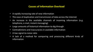 Causes of Information Overload
• A rapidly increasing rate of new information
• The ease of duplication and transmission of data across the Internet
• An increase in the available channels of incoming information (e.g.
telephone, e-mail, instant messaging)
• Large amounts of historical information to dig through
• Contradictions and inaccuracies in available information
• A low signal-to-noise ratio
• A lack of a method for comparing and processing different kinds of
information
 