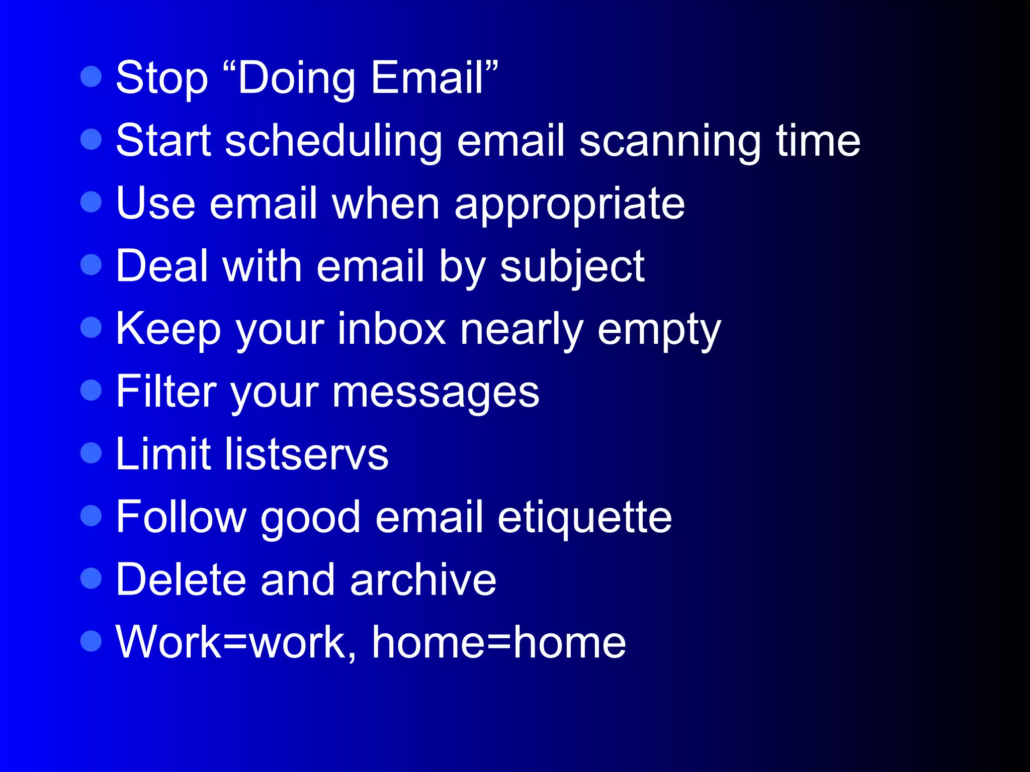 Stop “Doing Email” Start scheduling email scanning time Use email when appropriate Deal with email by subject Keep your inbox nearly empty Filter your messages Limit listservs Follow good email etiquette Delete and archive Work=work, home=home 