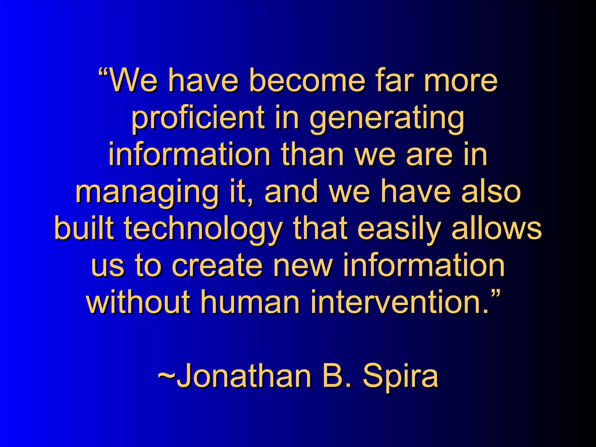 “ We have become far more proficient in generating information than we are in managing it, and we have also built technology that easily allows us to create new information without human intervention.”   ~Jonathan B. Spira  