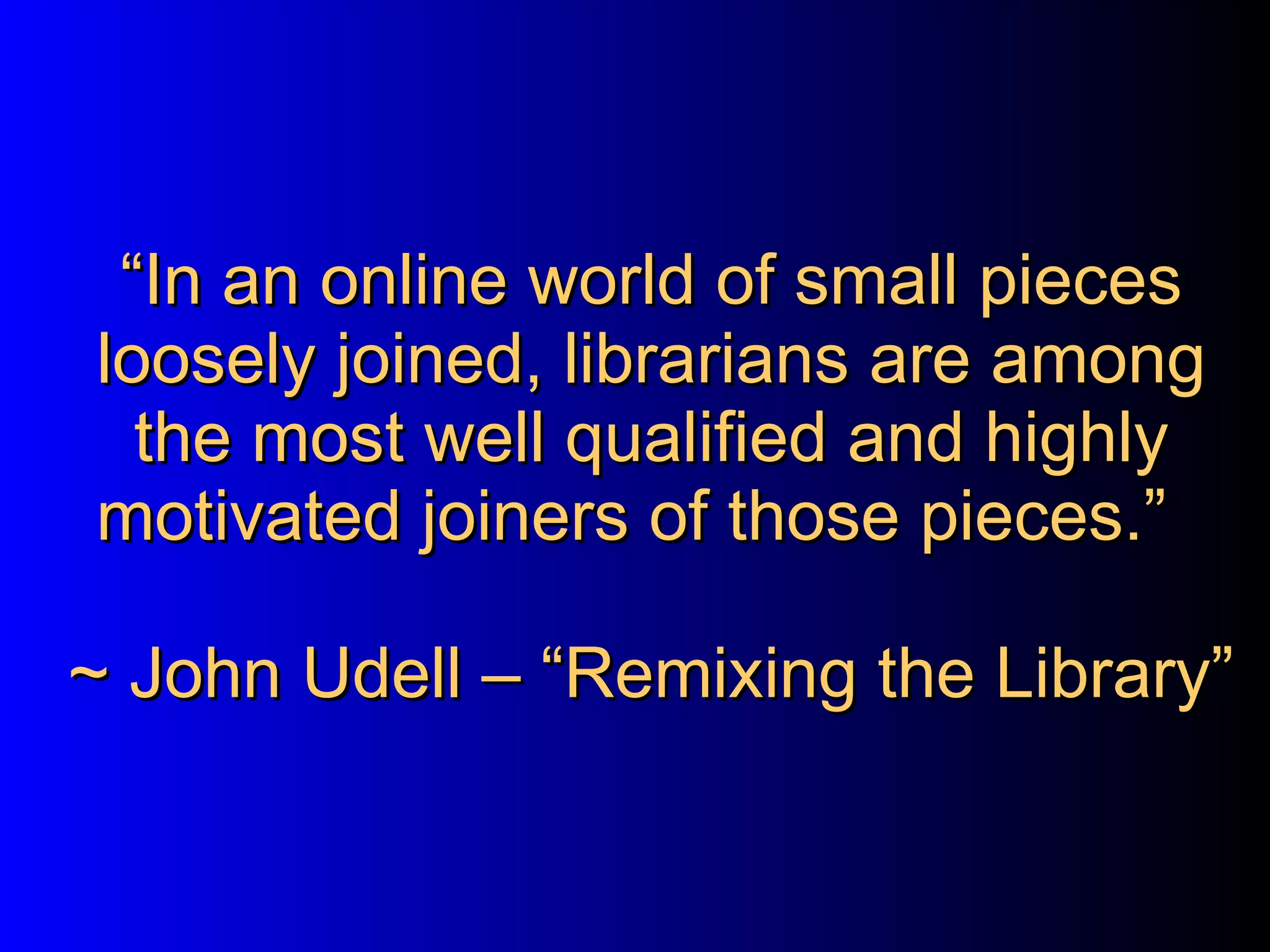 “ In an online world of small pieces loosely joined, librarians are among the most well qualified and highly motivated joiners of those pieces.”  ~ John Udell – “Remixing the Library” 