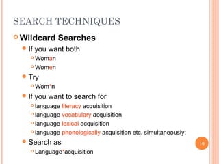 SEARCH TECHNIQUES
 Wildcard
 If

Searches

you want both

Woman
 Women


 Try


 If

Wom*n

you want to search for

language literacy acquisition
 language vocabulary acquisition
 language lexical acquisition
 language phonologically acquisition etc. simultaneously;


 Search


as

Language*acquisition

10

 