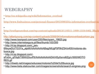 WEBGRAPHY

• http://en.wikipedia.org/wiki/Information_overload
•
http://www.foxbusiness.com/personal-finance/2013/09/25/is-information-overload-kil

•
http://truthpouredout.com/wp-content/uploads/2013/11/0511-1009-1319-0462_Black_
•
http://allantyoung.com/wp-content/uploads/2008/04/informationoverloadcartoon.jpg
• http://www.toonpool.com/user/250/files/spam_19825.jpg
• http://www.internetsegura.pt/files/thumb/103/300
• http://4.bp.blogspot.com/_jwn6NxywDU/TG3Ya_alpMI/AAAAAAAABag/MUgP5P9hZS4/s400/motores-debusca.jpg
• http://4.bp.blogspot.com/sFs0m_qF6q8/T89W20uvPlI/AAAAAAAAADA/HSy0srnd6Zg/s1600/MOTO
RES.gif
• http://rtiweb.net/images/solucoes/motores%20de%20busca.jpg
14
• http://www-beta.statcounter.com/images/screenshots/search-engines.png

 