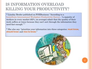 IS INFORMATION OVERLOAD
KILLING YOUR PRODUCTIVITY?
* Linsday Broder published on FOXBusiness: “According to a
LexisNexis International Workplace Productivity Survey , “a majority of
workers in every market (62%, on average) admit that the quality of their
work suffers at times because they can’t sort through the information they
need fast enough.” ”
* She also say: “prioritize your information into three categories: must know,
should know and nice to know.”

5

 