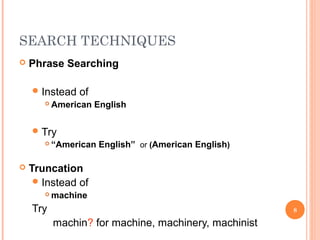 SEARCH TECHNIQUES


Phrase Searching
 Instead


of

American English

 Try




“American English” or (American English)

Truncation
 Instead of


machine

Try

8

machin? for machine, machinery, machinist

 
