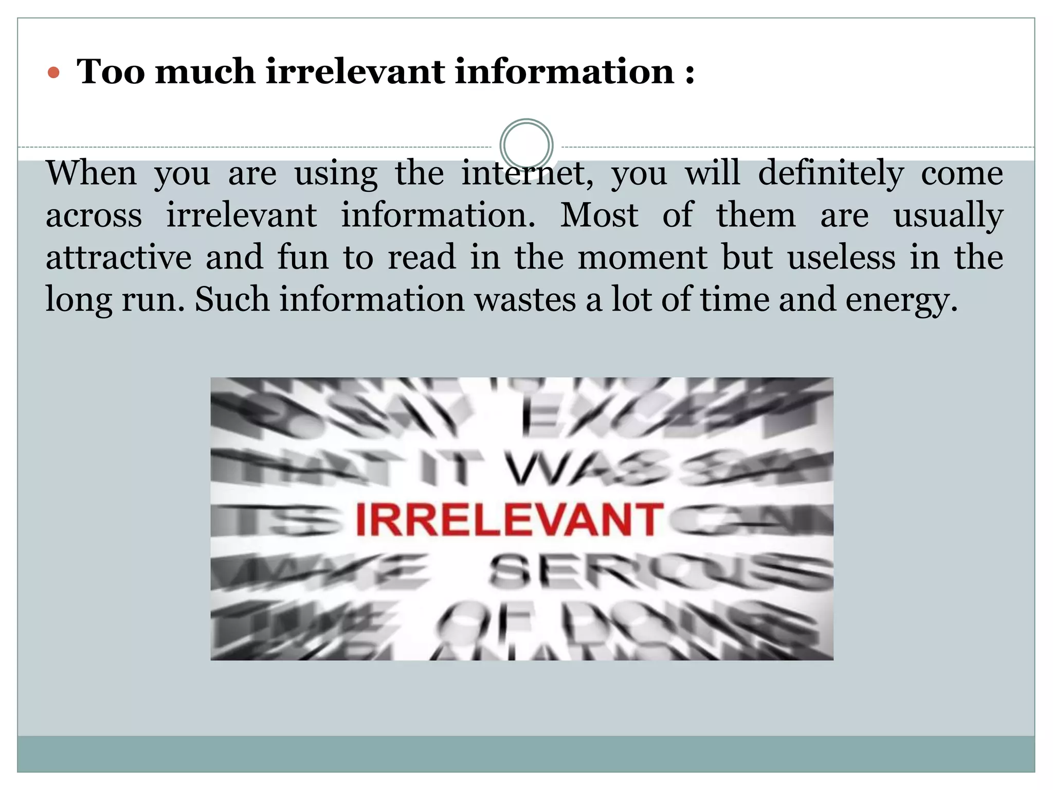  Too much irrelevant information :
When you are using the internet, you will definitely come
across irrelevant information. Most of them are usually
attractive and fun to read in the moment but useless in the
long run. Such information wastes a lot of time and energy.
 