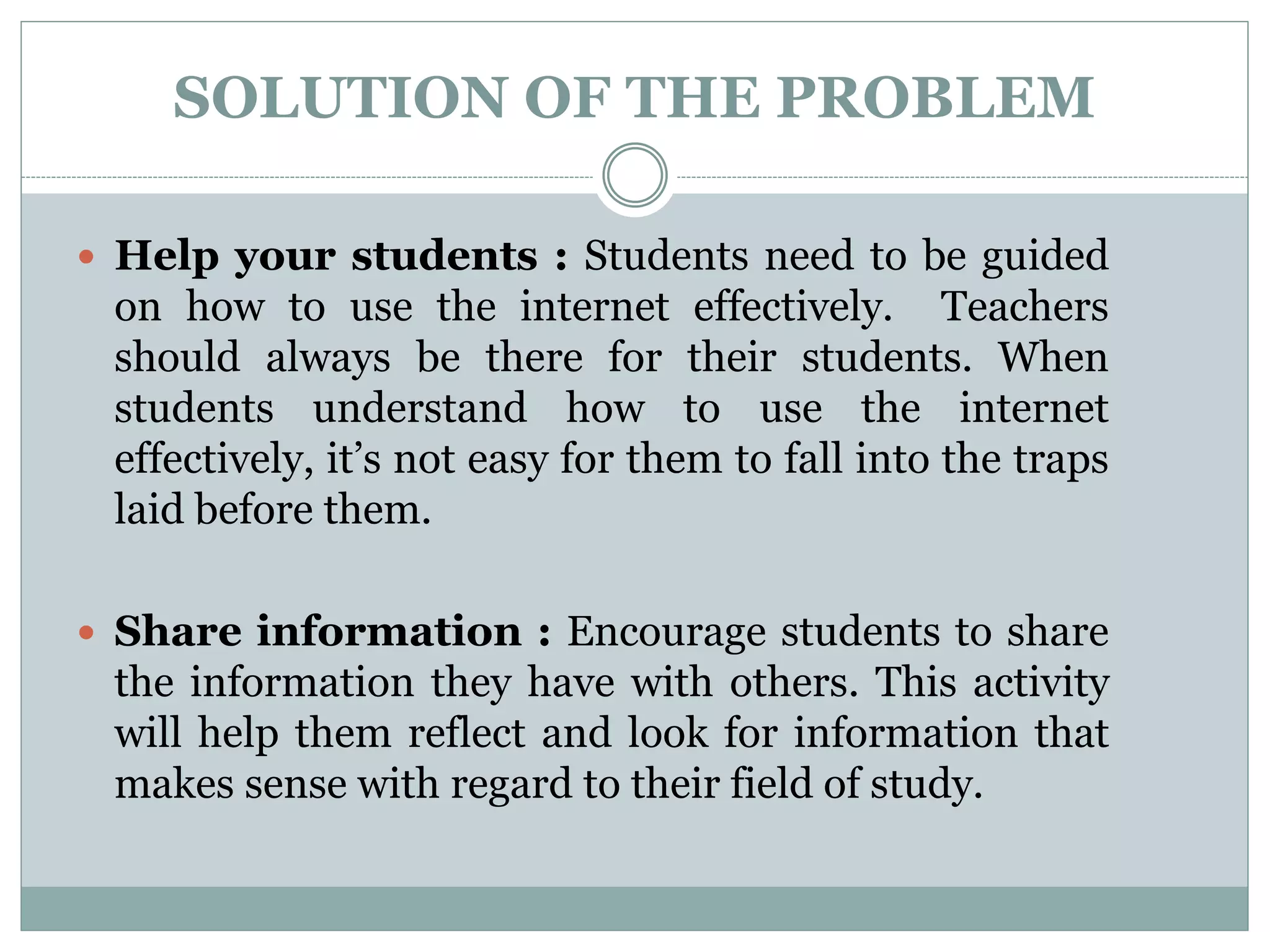 SOLUTION OF THE PROBLEM
 Help your students : Students need to be guided
on how to use the internet effectively. Teachers
should always be there for their students. When
students understand how to use the internet
effectively, it’s not easy for them to fall into the traps
laid before them.
 Share information : Encourage students to share
the information they have with others. This activity
will help them reflect and look for information that
makes sense with regard to their field of study.
 