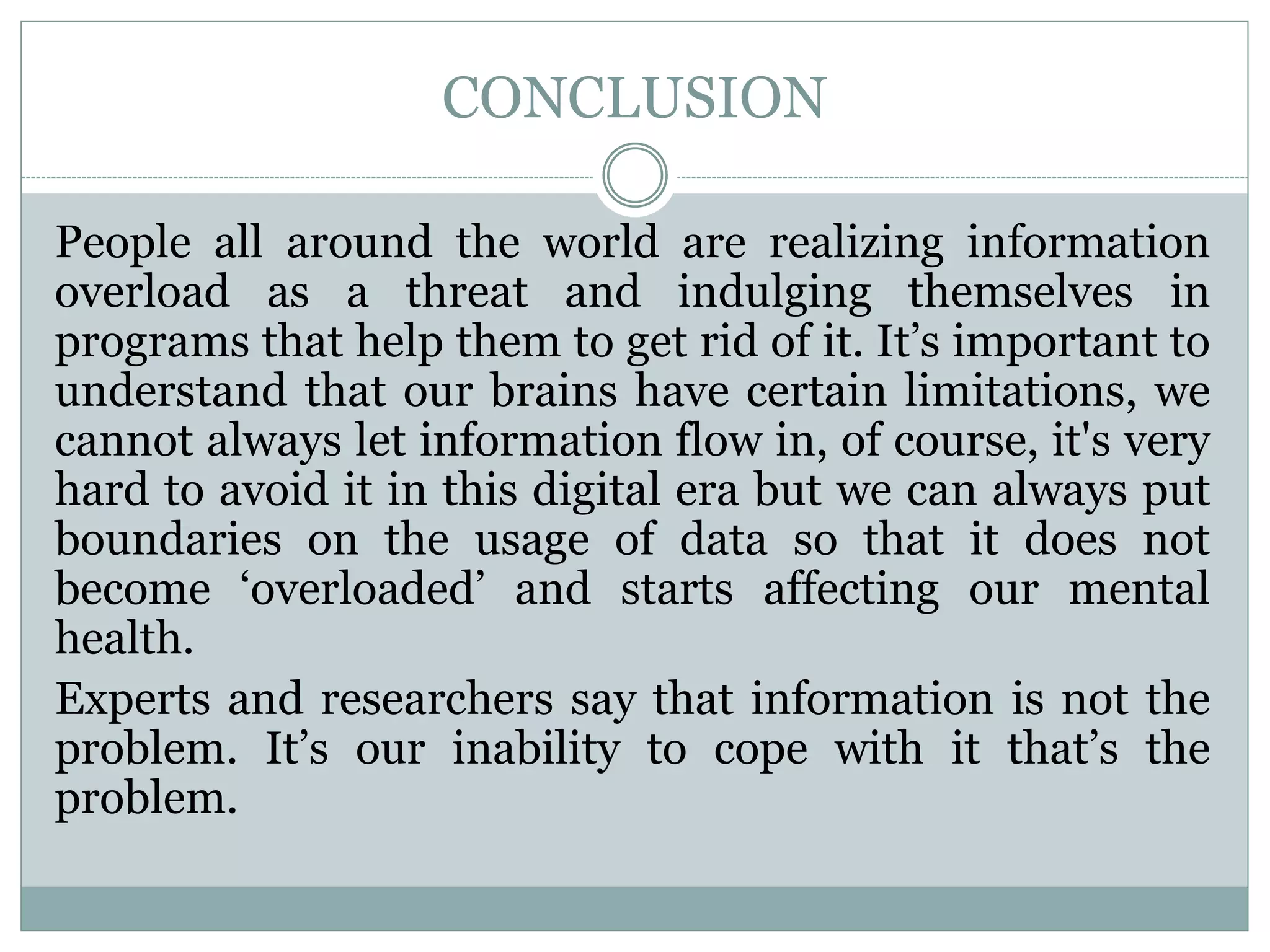 CONCLUSION
People all around the world are realizing information
overload as a threat and indulging themselves in
programs that help them to get rid of it. It’s important to
understand that our brains have certain limitations, we
cannot always let information flow in, of course, it's very
hard to avoid it in this digital era but we can always put
boundaries on the usage of data so that it does not
become ‘overloaded’ and starts affecting our mental
health.
Experts and researchers say that information is not the
problem. It’s our inability to cope with it that’s the
problem.
 