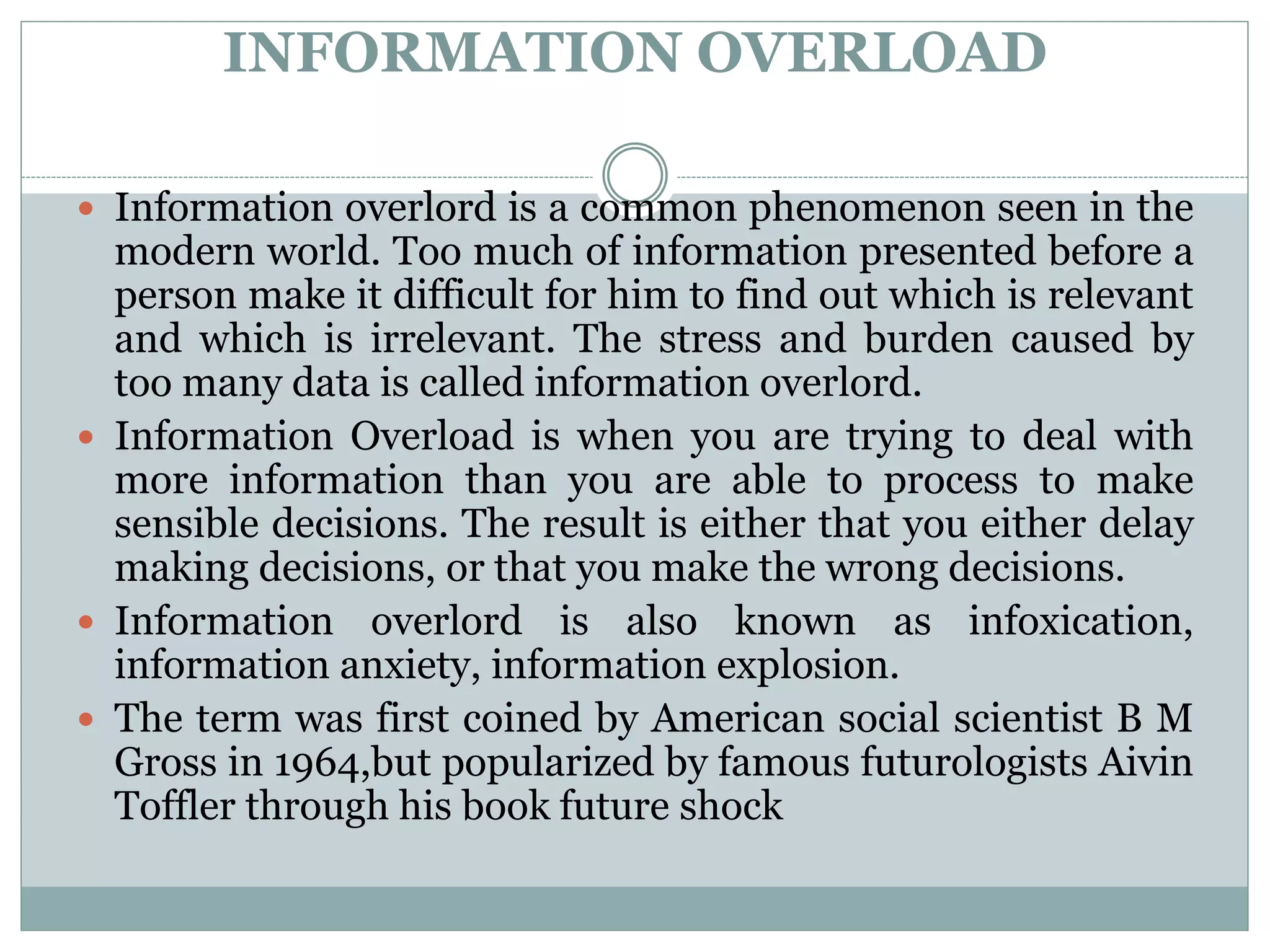INFORMATION OVERLOAD
 Information overlord is a common phenomenon seen in the
modern world. Too much of information presented before a
person make it difficult for him to find out which is relevant
and which is irrelevant. The stress and burden caused by
too many data is called information overlord.
 Information Overload is when you are trying to deal with
more information than you are able to process to make
sensible decisions. The result is either that you either delay
making decisions, or that you make the wrong decisions.
 Information overlord is also known as infoxication,
information anxiety, information explosion.
 The term was first coined by American social scientist B M
Gross in 1964,but popularized by famous futurologists Aivin
Toffler through his book future shock
 