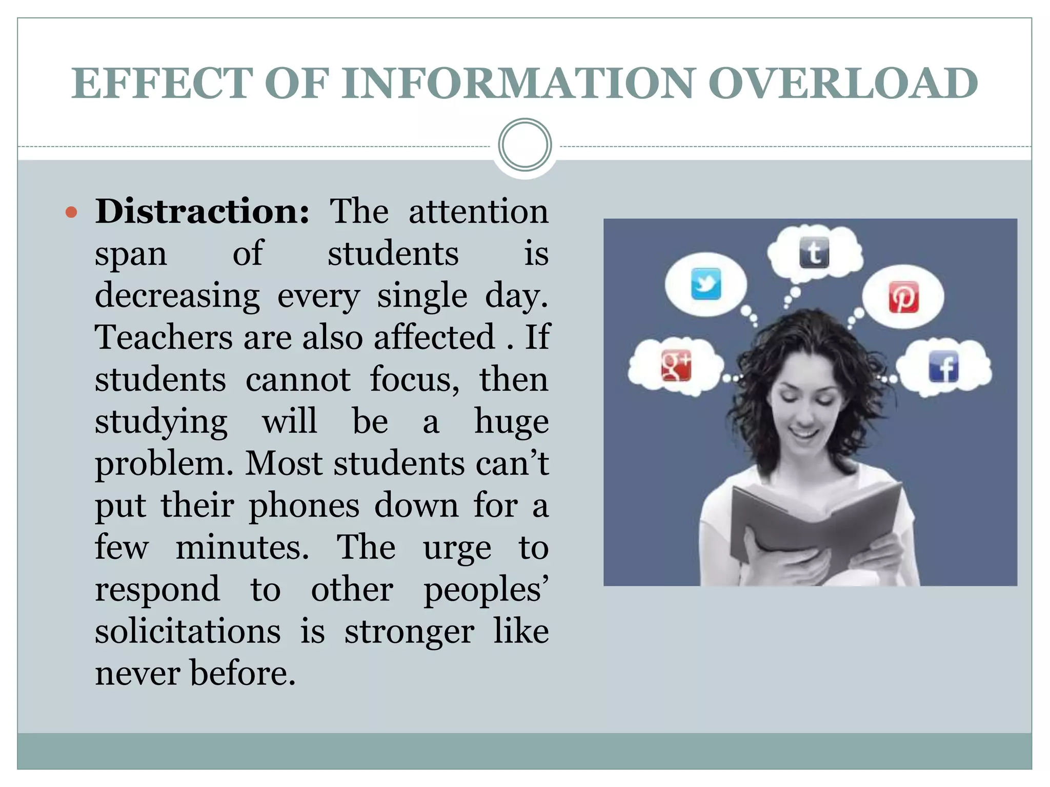 EFFECT OF INFORMATION OVERLOAD
 Distraction: The attention
span of students is
decreasing every single day.
Teachers are also affected . If
students cannot focus, then
studying will be a huge
problem. Most students can’t
put their phones down for a
few minutes. The urge to
respond to other peoples’
solicitations is stronger like
never before.
 