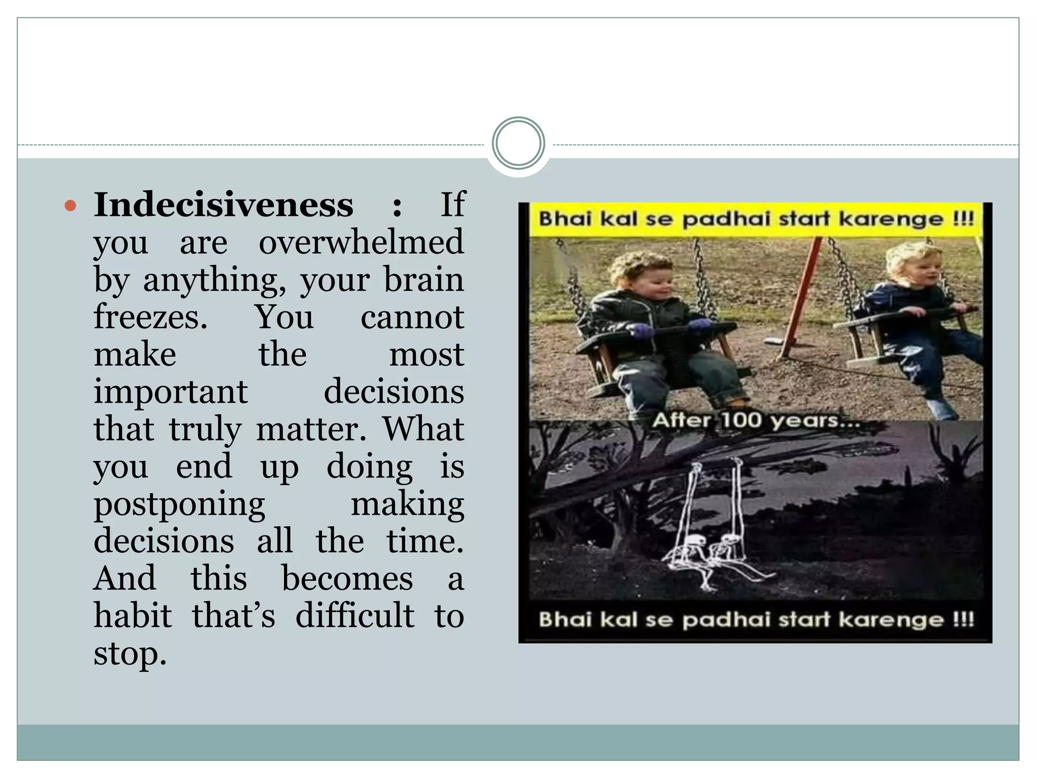  Indecisiveness : If
you are overwhelmed
by anything, your brain
freezes. You cannot
make the most
important decisions
that truly matter. What
you end up doing is
postponing making
decisions all the time.
And this becomes a
habit that’s difficult to
stop.
 