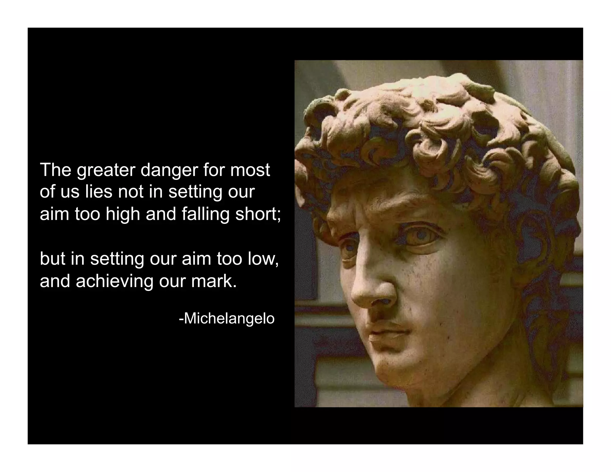 The greater danger for most
of us lies not in setting our
aim too high and falling short;

but in setting our aim too low,
and achieving our mark.
                 -Michelangelo
 