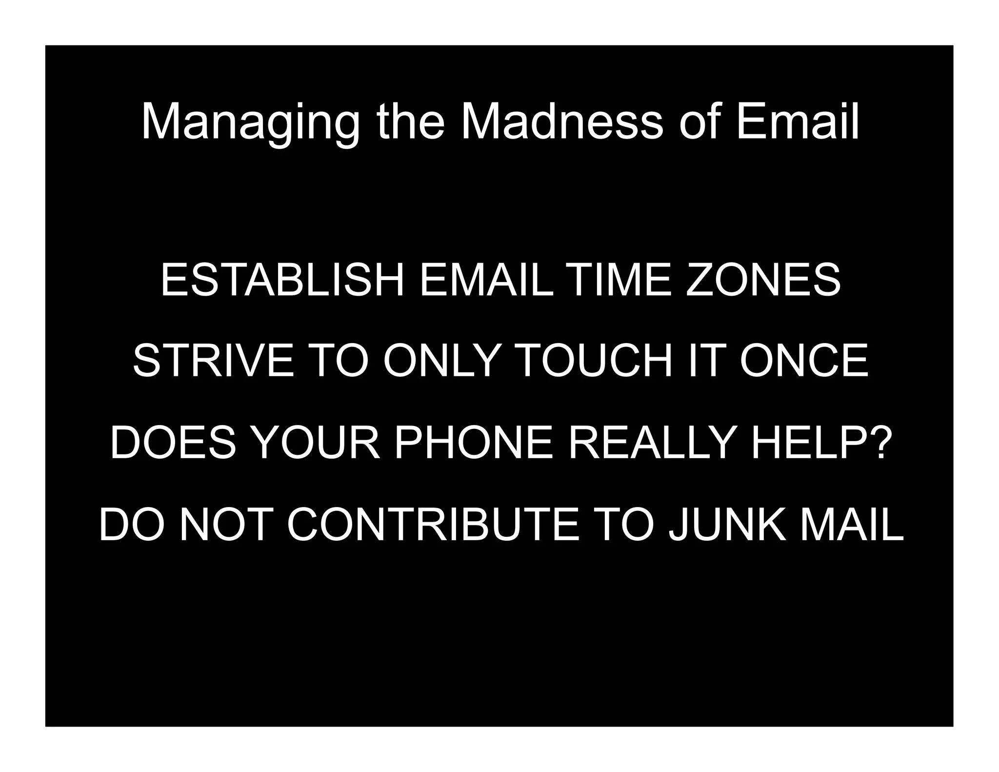 Managing the Madness of Email


  ESTABLISH EMAIL TIME ZONES
 STRIVE TO ONLY TOUCH IT ONCE
DOES YOUR PHONE REALLY HELP?
DO NOT CONTRIBUTE TO JUNK MAIL
 