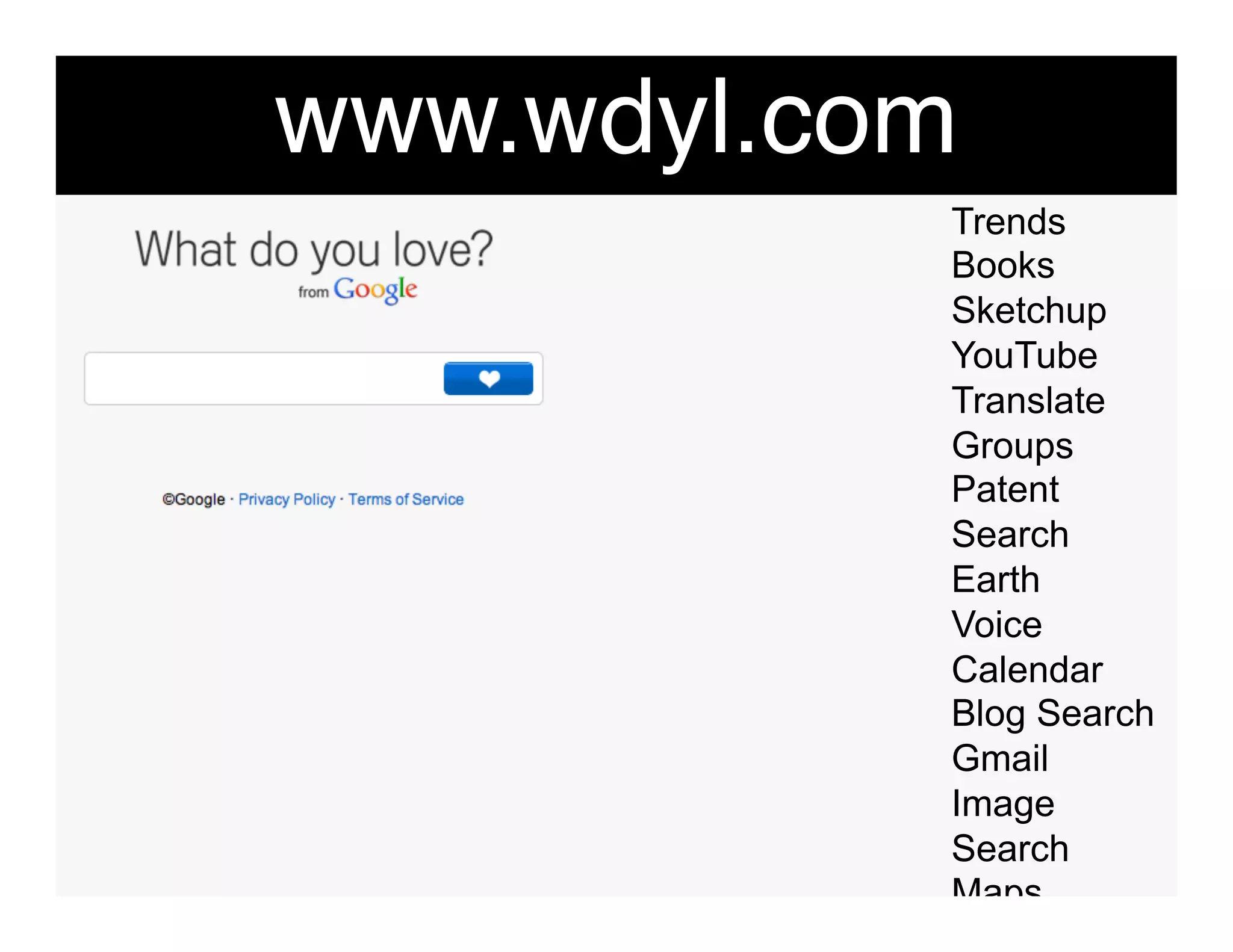 www.wdyl.com"
            Trends
            Books
            Sketchup
            YouTube
            Translate
            Groups
            Patent
            Search
            Earth
            Voice
            Calendar
            Blog Search
            Gmail
            Image
            Search
            Maps
            Moderator
 