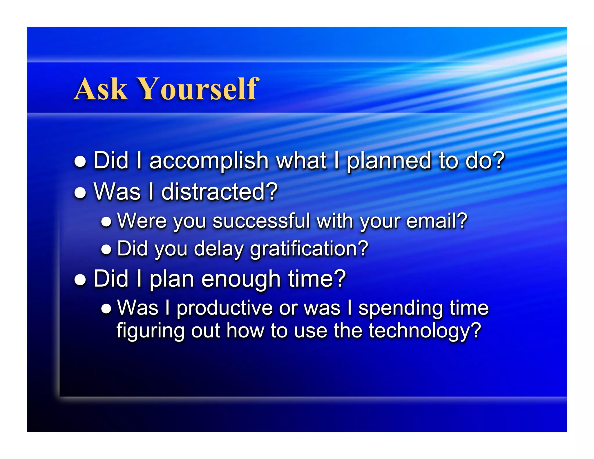 Ask Yourself

l  DidI accomplish what I planned to do?
l  Was I distracted?
   l  Were  you successful with your email?
   l  Did you delay gratification?
l  Did   I plan enough time?
   l  Was I productive or was I spending time
     figuring out how to use the technology?
 