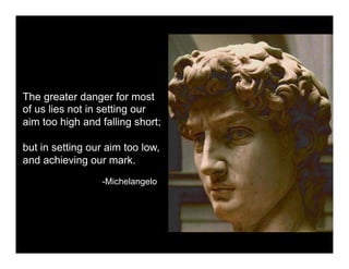 The greater danger for most
of us lies not in setting our
aim too high and falling short;

but in setting our aim too low,
and achieving our mark.
                 -Michelangelo
 