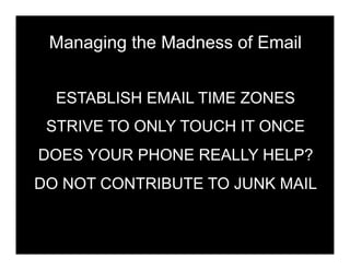 Managing the Madness of Email


  ESTABLISH EMAIL TIME ZONES
 STRIVE TO ONLY TOUCH IT ONCE
DOES YOUR PHONE REALLY HELP?
DO NOT CONTRIBUTE TO JUNK MAIL
 