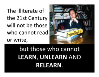 The	
  illiterate	
  of	
  
the	
  21st	
  Century	
  
will	
  not	
  be	
  those	
  
who	
  cannot	
  read	
  
or	
  write,	
  	
  
       but	
  those	
  who	
  cannot	
  	
  
       LEARN,	
  UNLEARN	
  AND	
  
                RELEARN.	
  
 