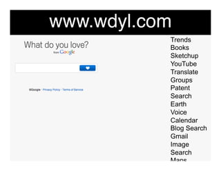 www.wdyl.com"
            Trends
            Books
            Sketchup
            YouTube
            Translate
            Groups
            Patent
            Search
            Earth
            Voice
            Calendar
            Blog Search
            Gmail
            Image
            Search
            Maps
            Moderator
 
