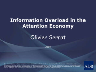 The views expressed in this presentation are the views of the author/s and do not necessarily reflect the views or policies of the Asian
Development Bank, or its Board of Governors, or the governments they represent. ADB does not guarantee the accuracy of the data included
in this presentation and accepts no responsibility for any consequence of their use. The countries listed in this presentation do not imply any
view on ADB's part as to sovereignty or independent status or necessarily conform to ADB's terminology.
Information Overload in the
Attention Economy
Olivier Serrat
2014
 