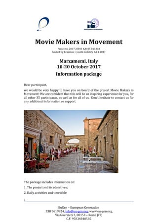 EuGen – European Generation
338 8619924, info@eu-gen.org, www.eu-gen.org,
Via Guerrieri 3, 00153 – Rome (IT)
C.F. 97834840585
1
Movie Makers in Movement
Project n. 2017 2IT03 KA105 011303
funded by Erasmus + youth mobility KA 1 2017
Marzamemi, Italy
10-20 October 2017
Information package
Dear participant,
we would be very happy to have you on board of the project Movie Makers in
Movement! We are confident that this will be an inspiring experience for you, for
all other 35 participants, as well as for all of us. Don’t hesitate to contact us for
any additional information or support.
The package includes information on:
1. The project and its objectives;
2. Daily activities and timetable;
 