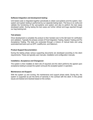 Software Integration and development testing:
Unit tested code is integrated together periodically to obtain sub-systems and the system. Sub-
system and system testing is performed by our separate testing team. The focus is to verify and
validate the functioning of the sub-systems and system and also to perform the test cases
developed earlier. During testing the test cases are further refined and bugs reported through
our bug tracking tool.
Test phases:
Once development is complete the product is then handed over to the QA team for verification
and validation. Typically the phases consist of Final Integration Testing, System Testing and Pre
Acceptance Testing. The tests are conducted through a mixture of manual tests and using
automated test tools such as QTP, LoadRunner, and Selenium.
Product Support Documentation:
During the testing phase various supporting documents are developed according to the client
requirements. These are typically user manuals, installation and configuration manuals.
Installation, Acceptance and Changeover:
The system is then installed at client site (if required) and the client performs the agreed upon
acceptance testing to accept the system and puts the accepted system in operation.
Maintenance and Support:
With the system up and running, the maintenance and support phase starts. During this, the
system is supported as per the terms of warranty in the contract with the client. In this period
issues are tracked and resolved based on the contact.
 