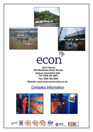 Econ House,
     Old Maidstone Road, Ruxley
       Sidcup, Kent DA14 5AZ
          Tel: 0208 302 4691
          Fax: 0208 300 2953
Website: www.econconstruction.co.uk

   Company Information
 