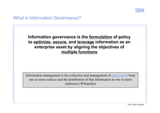What is Information Governance?



      Information governance is the formulation of policy
      to optimize, secure, and leverage information as an
         enterprise asset by aligning the objectives of
                       multiple functions




     Information management is the collection and management of information from
        one or more sources and the distribution of that information to one or more
                                 audiences (Wikipedia)




                                                                             © 2011 IBM Corporation
 