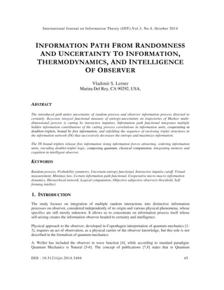 Internat ional Journal on Information Theory (IJIT),Vol.3, No.4, October 2014 
INFORMATION PATH FROM RANDOMNESS 
AND UNCERTAINTY TO INFORMATION, 
THERMODYNAMICS, AND INTELLIGENCE 
OF OBSERVER 
Vladimir S. Lerner 
Marina Del Rey, CA 90292, USA, 
ABSTRACT 
The introduced path unites uncertainty of random process and observer information process directed to 
certainly. Bayesian integral functional measure of entropy-uncertainty on trajectories of Markov multi-dimensional 
process is cutting by interactive impulses. Information path functional integrates multiple 
hidden information contributions of the cutting process correlations in information units, cooperating in 
doublets-triplets, bound by free information, and enfolding the sequence of enclosing triplet structures in 
the information network (IN) that successively decreases the entropy and maximizes information. 
The IN bound triplets release free information rising information forces attracting, ordering information 
units, encoding doublet-triplet logic, composing quantum, classical computation, integrating memory and 
cognition in intelligent observer. 
KEYWORDS 
Random process, Probability symmetry, Uncertain entropy functional, Interactive impulse cutoff, Virtual 
measurement, Minimax law, Certain information path functional, Cooperative micro-macro information 
dynamics, Hierarchical network, Logical computation, Objective-subjective observers threshold, Self-forming 
intellect 
1. INTRODUCTION 
The study focuses on integration of multiple random interactions into distinctive information 
processes on observer, considered independently of its origin and various physical phenomena, whose 
specifics are still mostly unknown. It allows us to concentrate on information process itself whose 
self-arising creates the information observer headed to certainty and intelligence. 
Physical approach to the observer, developed in Copenhagen interpretation of quantum mechanics [1- 
3], requires an act of observation, as a physical carrier of the observer knowledge, but this role is not 
described in the formalism of quantum mechanics. 
A. Weller has included the observer in wave function [4], while according to standard paradigm: 
Quantum Mechanics is Natural [5-6]. The concept of publications [7,8] states that in Quantum 
DOI : 10.5121/ ij it.2014.3404 45 
 