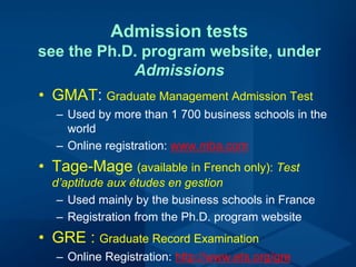Admission tests
see the Ph.D. program website, under
Admissions
• GMAT: Graduate Management Admission Test
– Used by more than 1 700 business schools in the
world
– Online registration: www.mba.com
• Tage-Mage (available in French only): Test
d’aptitude aux études en gestion
– Used mainly by the business schools in France
– Registration from the Ph.D. program website
• GRE : Graduate Record Examination
– Online Registration: http://www.ets.org/gre
 