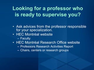 Looking for a professor who
is ready to supervise you?
• Ask advices from the professor responsible
for your specialization.
• HEC Montréal website
– Faculty
• HEC Montréal Research Office website
– Professors Research Activities Report
– Chairs, centers or research groups
 