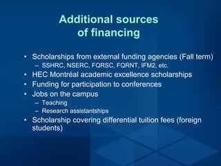 Additional sources
of financing
• Scholarships from external funding agencies (Fall term)
– SSHRC, NSERC, FQRSC, FQRNT, IFM2, etc.
• HEC Montréal academic excellence scholarships
• Funding for participation to conferences
• Jobs on the campus
– Teaching
– Research assistantships
• Scholarship covering differential tuition fees (foreign
students)
 