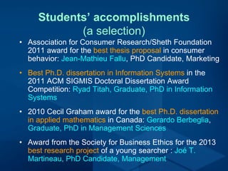 Students’ accomplishments
(a selection)
• Association for Consumer Research/Sheth Foundation
2011 award for the best thesis proposal in consumer
behavior: Jean-Mathieu Fallu, PhD Candidate, Marketing
• Best Ph.D. dissertation in Information Systems in the
2011 ACM SIGMIS Doctoral Dissertation Award
Competition: Ryad Titah, Graduate, PhD in Information
Systems
• 2010 Cecil Graham award for the best Ph.D. dissertation
in applied mathematics in Canada: Gerardo Berbeglia,
Graduate, PhD in Management Sciences
• Award from the Society for Business Ethics for the 2013
best research project of a young searcher : Joé T.
Martineau, PhD Candidate, Management
 