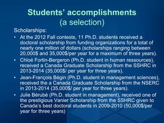 Students’ accomplishments
(a selection)
Scholarships:
• At the 2012 Fall contests, 11 Ph.D. students received a
doctoral scholarship from funding organizations for a total of
nearly one million of dollars (scholarships ranging between
20,000$ and 35,000$/per year for a maximum of three years).
• Chloé Fortin-Bergeron (Ph.D. student in human ressources),
received a Canada Graduate Scholarship from the SSHRC in
2013-2014 (35,000$/ per year for three years).
• Jean-François Bégin (Ph.D. student in management sciences),
received the a Canada Graduate Scholarship from the NSERC
in 2013-2014 (35,000$/ per year for three years).
• Julie Bérubé (Ph.D. student in management), received one of
the prestigious Vanier Scholarship from the SSHRC given to
Canada’s best doctoral students in 2009-2010 (50,000$/per
year for three years)
 