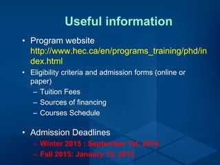 Useful information
• Program website
http://www.hec.ca/en/programs_training/phd/in
dex.html
• Eligibility criteria and admission forms (online or
paper)
– Tuition Fees
– Sources of financing
– Courses Schedule
• Admission Deadlines
– Winter 2015 : September 1st, 2014
– Fall 2015: January 15, 2015
 