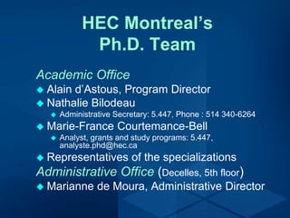 HEC Montreal’s
Ph.D. Team
Academic Office
 Alain d’Astous, Program Director
 Nathalie Bilodeau
 Administrative Secretary: 5.447, Phone : 514 340-6264
 Marie-France Courtemance-Bell
 Analyst, grants and study programs: 5.447,
analyste.phd@hec.ca
 Representatives of the specializations
Administrative Office (Decelles, 5th floor)
 Marianne de Moura, Administrative Director
 