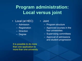 Program administration:
Local versus joint
• Local (at HEC)
– Admission
– Registration
– Direction
– Degree
It is possible to do more
than one application to
more than one university
• Joint
– Program structure
– Approved courses in the
four universities
– Supervising committees
– Approval of admissions
and student progression
 