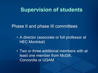 Supervision of students
Phase II and phase III committees
• A director (associate or full professor at
HEC Montréal)
• Two or three additional members with at
least one member from McGill,
Concordia or UQAM
 